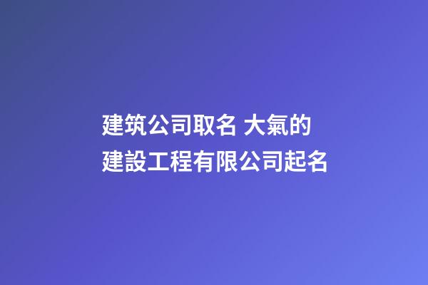 建筑公司取名 大氣的建設工程有限公司起名